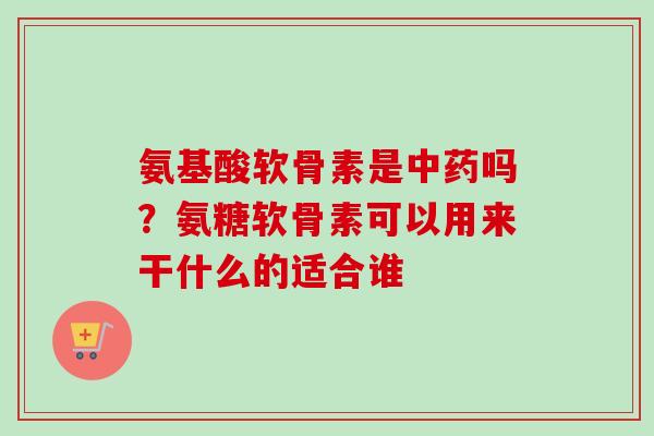 氨基酸软骨素是中药吗？氨糖软骨素可以用来干什么的适合谁