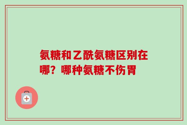 氨糖和乙酰氨糖区别在哪？哪种氨糖不伤胃