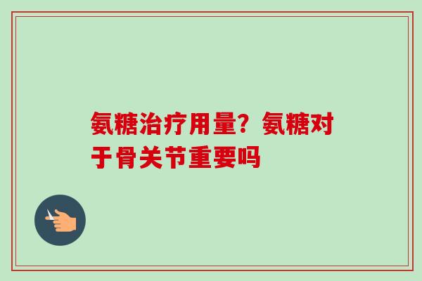 氨糖治疗用量？氨糖对于骨关节重要吗