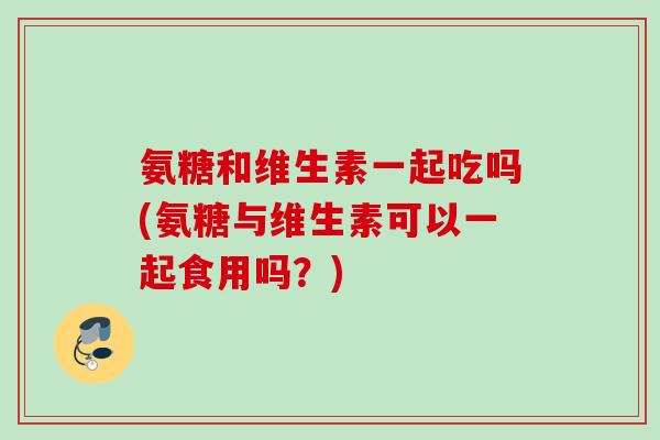 氨糖和维生素一起吃吗(氨糖与维生素可以一起食用吗?) 氨糖和维生素一起吃吗(氨糖与维生素可以一起食用吗?)