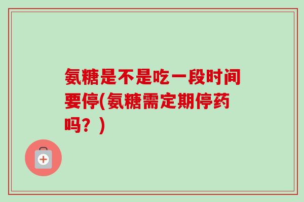 氨糖是不是吃一段时间要停(氨糖需定期停药吗？)