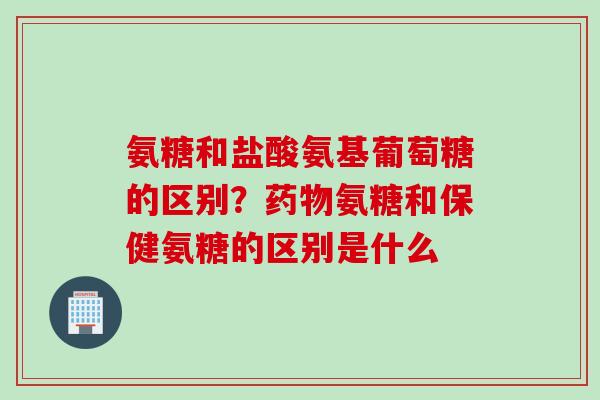 氨糖和盐酸氨基葡萄糖的区别？药物氨糖和保健氨糖的区别是什么