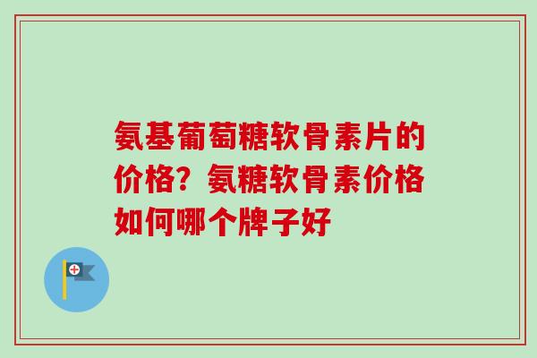 氨基葡萄糖软骨素片的价格？氨糖软骨素价格如何哪个牌子好