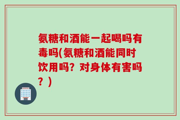 氨糖和酒能一起喝吗有毒吗(氨糖和酒能同时饮用吗？对身体有害吗？)