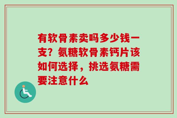 有软骨素卖吗多少钱一支？氨糖软骨素钙片该如何选择，挑选氨糖需要注意什么