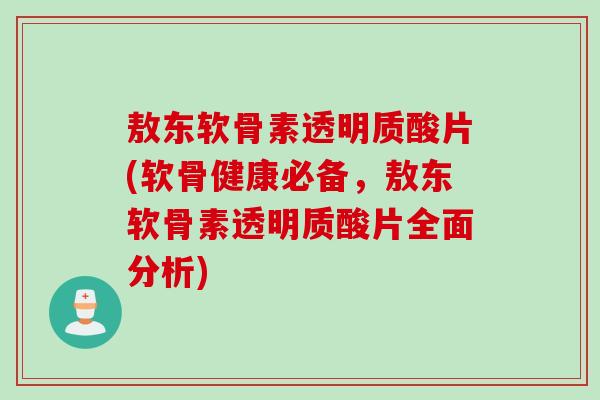 敖东软骨素透明质酸片(软骨健康必备，敖东软骨素透明质酸片全面分析)
