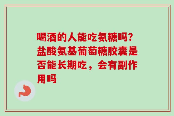 喝酒的人能吃氨糖吗？盐酸氨基葡萄糖胶囊是否能长期吃，会有副作用吗