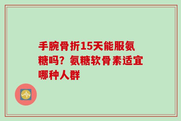 手腕骨折15天能服氨糖吗？氨糖软骨素适宜哪种人群