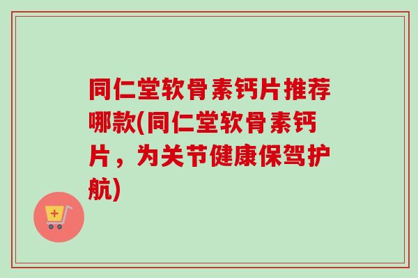 同仁堂软骨素钙片推荐哪款(同仁堂软骨素钙片，为关节健康保驾护航)