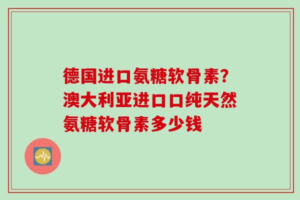 德国进口氨糖软骨素？澳大利亚进口口纯天然氨糖软骨素多少钱