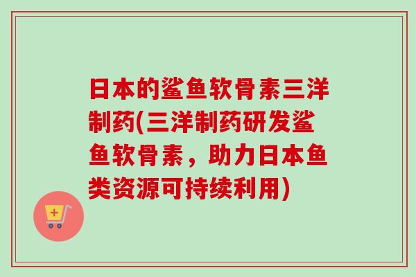 日本的鲨鱼软骨素三洋制药(三洋制药研发鲨鱼软骨素，助力日本鱼类资源可持续利用)