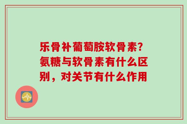 乐骨补葡萄胺软骨素？氨糖与软骨素有什么区别，对关节有什么作用