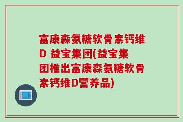富康森氨糖软骨素钙维D 益宝集团(益宝集团推出富康森氨糖软骨素钙维D营养品)