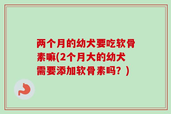 两个月的幼犬要吃软骨素嘛(2个月大的幼犬需要添加软骨素吗？)