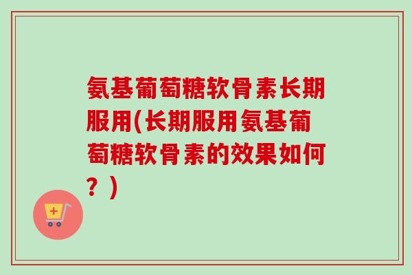 氨基葡萄糖软骨素长期服用(长期服用氨基葡萄糖软骨素的效果如何？)