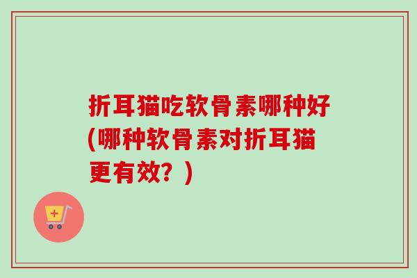 折耳猫吃软骨素哪种好(哪种软骨素对折耳猫更有效？)