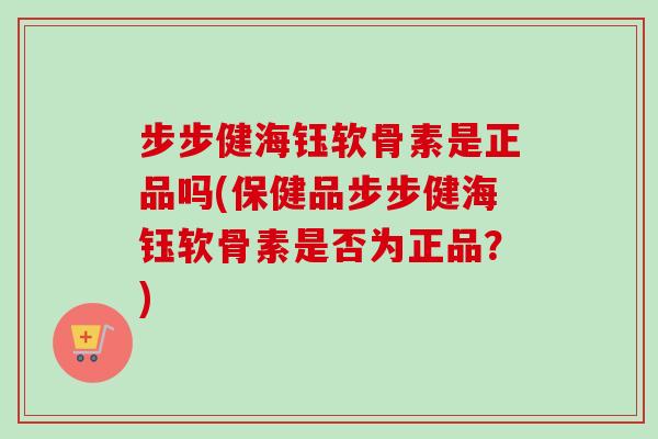 步步健海钰软骨素是正品吗(保健品步步健海钰软骨素是否为正品？)