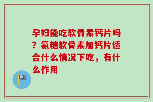 孕妇能吃软骨素钙片吗？氨糖软骨素加钙片适合什么情况下吃，有什么作用