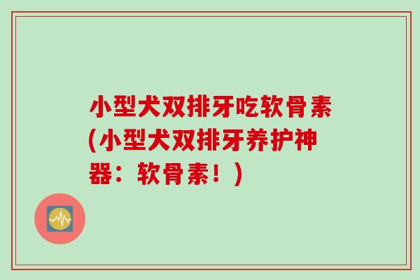 小型犬双排牙吃软骨素(小型犬双排牙养护神器：软骨素！)