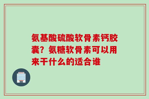 氨基酸硫酸软骨素钙胶囊？氨糖软骨素可以用来干什么的适合谁