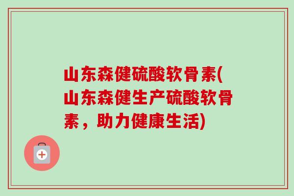 山东森健硫酸软骨素(山东森健生产硫酸软骨素，助力健康生活)