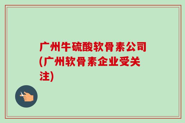 广州牛硫酸软骨素公司(广州软骨素企业受关注)