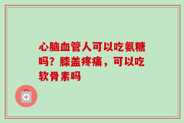 心脑血管人可以吃氨糖吗？膝盖疼痛，可以吃软骨素吗