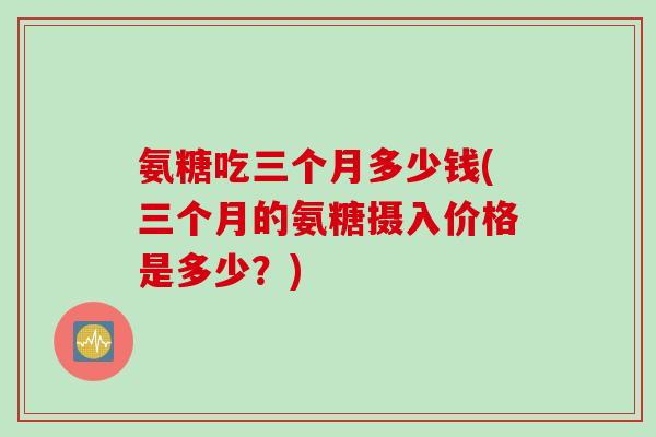 氨糖吃三个月多少钱(三个月的氨糖摄入价格是多少？)