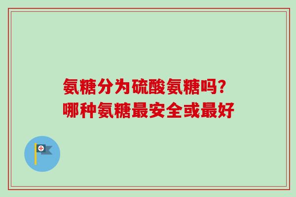 氨糖分为硫酸氨糖吗？哪种氨糖最安全或最好