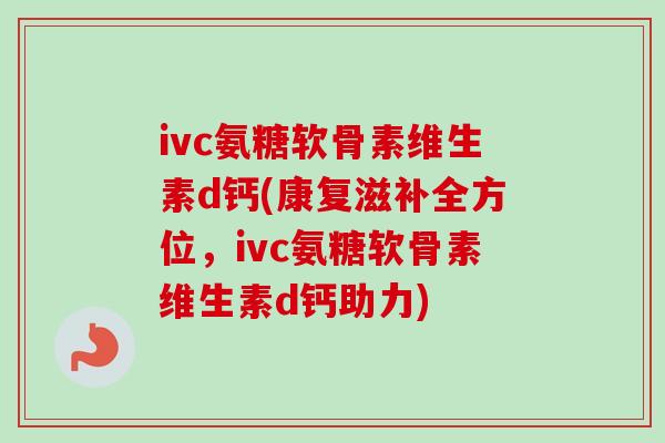 ivc氨糖软骨素维生素d钙(康复滋补全方位，ivc氨糖软骨素维生素d钙助力)