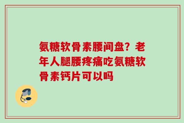 氨糖软骨素腰间盘？老年人腿腰疼痛吃氨糖软骨素钙片可以吗