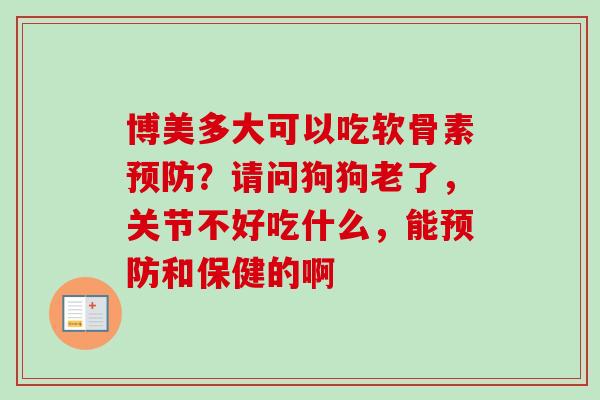 博美多大可以吃软骨素预防？请问狗狗老了，关节不好吃什么，能预防和保健的啊