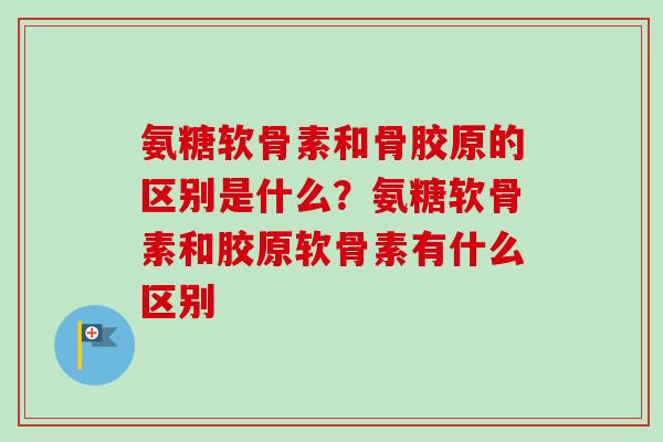 氨糖软骨素和骨胶原的区别是什么？氨糖软骨素和胶原软骨素有什么区别