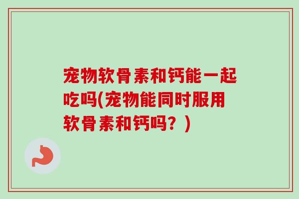 宠物软骨素和钙能一起吃吗(宠物能同时服用软骨素和钙吗？)