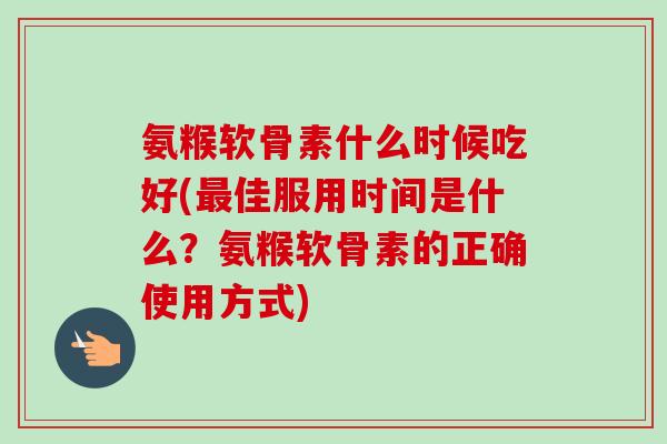 氨糇软骨素什么时候吃好(最佳服用时间是什么？氨糇软骨素的正确使用方式)