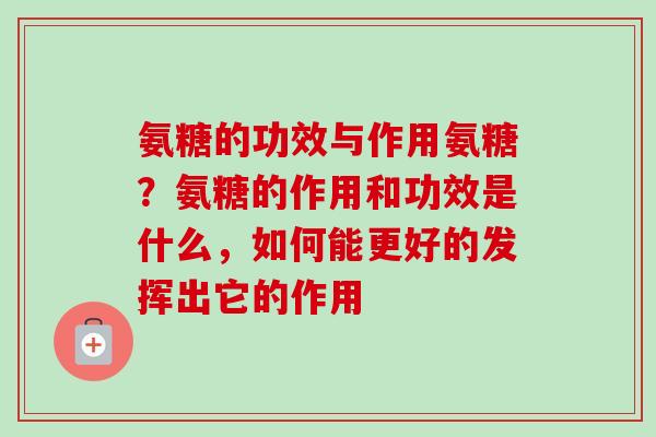 氨糖的功效与作用氨糖？氨糖的作用和功效是什么，如何能更好的发挥出它的作用
