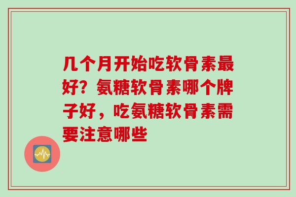 几个月开始吃软骨素最好？氨糖软骨素哪个牌子好，吃氨糖软骨素需要注意哪些
