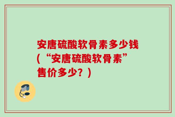 安唐硫酸软骨素多少钱(“安唐硫酸软骨素”售价多少？)