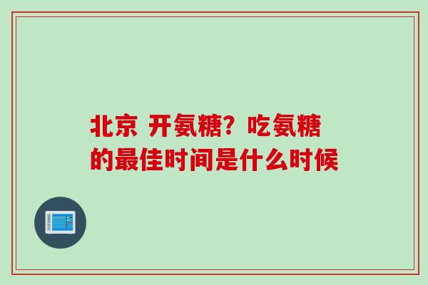 北京 开氨糖？吃氨糖的最佳时间是什么时候