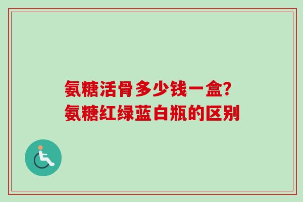 氨糖活骨多少钱一盒？氨糖红绿蓝白瓶的区别