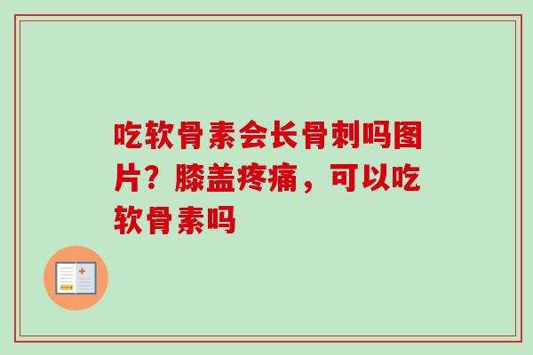 吃软骨素会长骨刺吗图片？膝盖疼痛，可以吃软骨素吗
