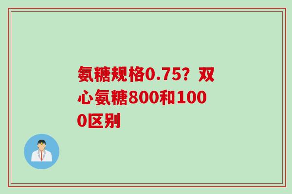 氨糖规格0.75？双心氨糖800和1000区别
