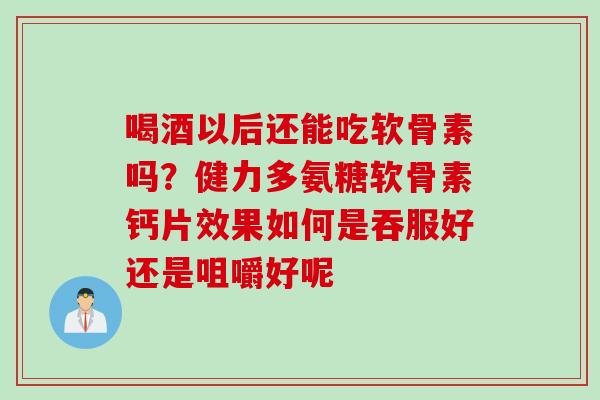 喝酒以后还能吃软骨素吗？健力多氨糖软骨素钙片效果如何是吞服好还是咀嚼好呢