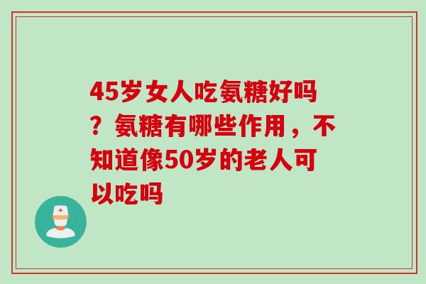 45岁女人吃氨糖好吗？氨糖有哪些作用，不知道像50岁的老人可以吃吗