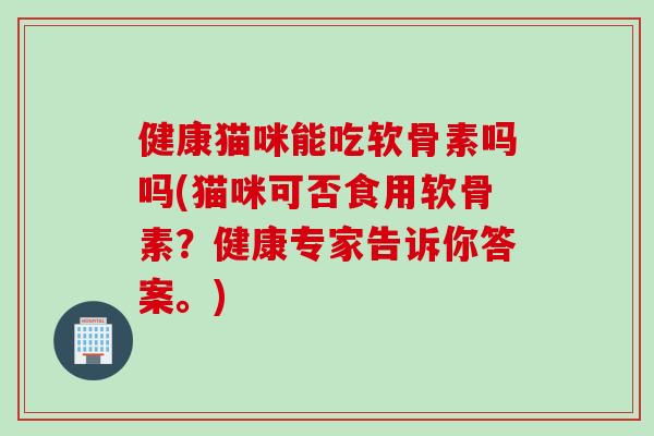 健康猫咪能吃软骨素吗吗(猫咪可否食用软骨素？健康专家告诉你答案。)