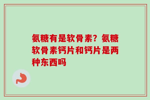 氨糖有是软骨素？氨糖软骨素钙片和钙片是两种东西吗