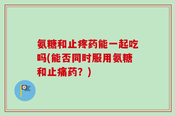 氨糖和止疼药能一起吃吗(能否同时服用氨糖和止痛药？)