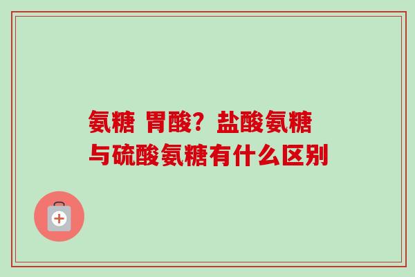 氨糖 胃酸？盐酸氨糖与硫酸氨糖有什么区别