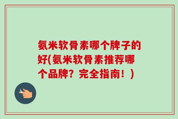 氨米软骨素哪个牌子的好(氨米软骨素推荐哪个品牌？完全指南！)