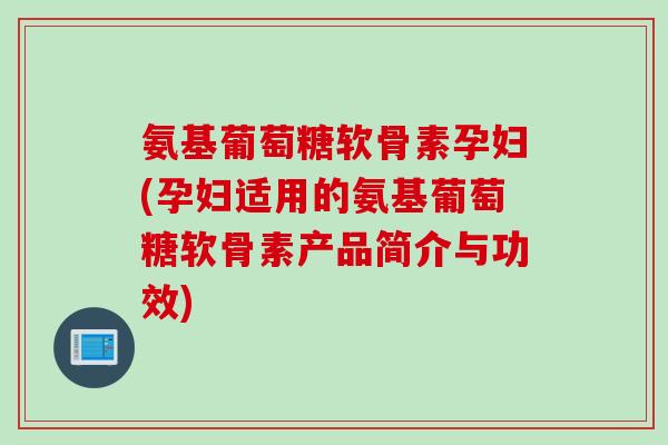 氨基葡萄糖软骨素孕妇(孕妇适用的氨基葡萄糖软骨素产品简介与功效)